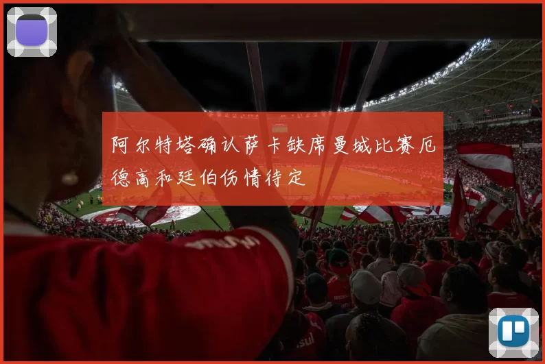 阿尔特塔确认萨卡缺席曼城比赛厄德高和廷伯伤情待定