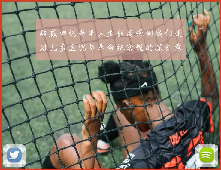 路威回忆老里人生教诲强制我们走进儿童医院与革命纪念馆的深刻意义