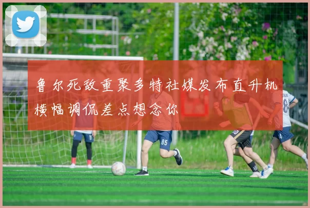 鲁尔死敌重聚多特社媒发布直升机横幅调侃差点想念你