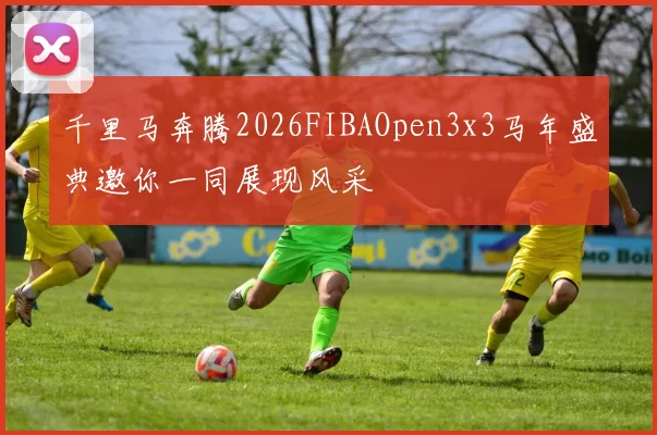 千里马奔腾2026FIBAOpen3x3马年盛典邀你一同展现风采
