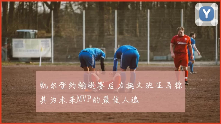 凯尔登约翰逊赛后力挺文班亚马称其为未来MVP的最佳人选
