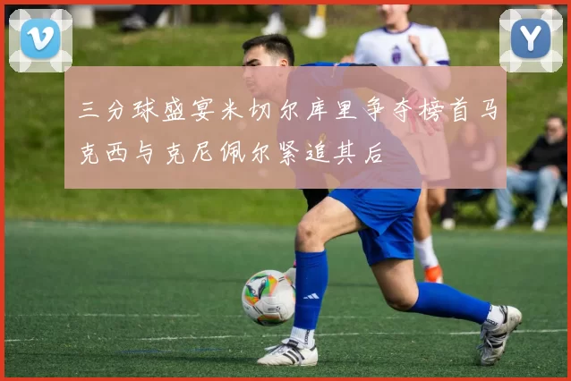 三分球盛宴米切尔库里争夺榜首马克西与克尼佩尔紧追其后