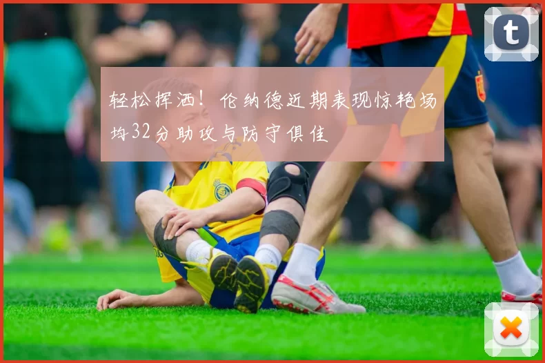 轻松挥洒！伦纳德近期表现惊艳场均32分助攻与防守俱佳