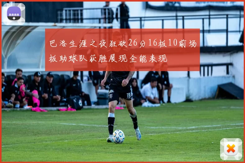 巴洛生涯之夜狂砍26分16板10前场板助球队获胜展现全能表现