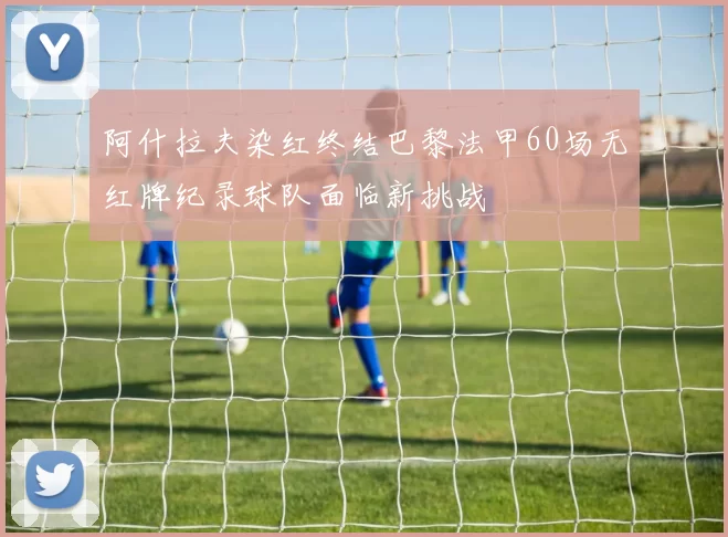 阿什拉夫染红终结巴黎法甲60场无红牌纪录球队面临新挑战