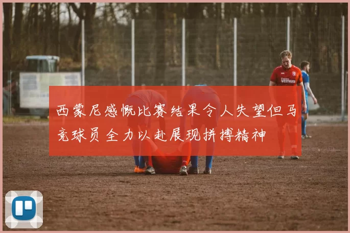 西蒙尼感慨比赛结果令人失望但马竞球员全力以赴展现拼搏精神