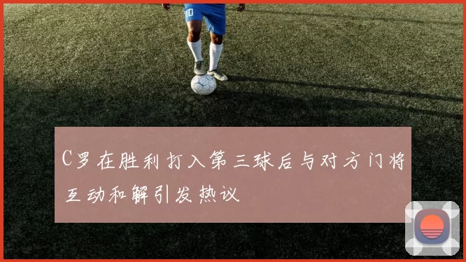 C罗在胜利打入第三球后与对方门将互动和解引发热议