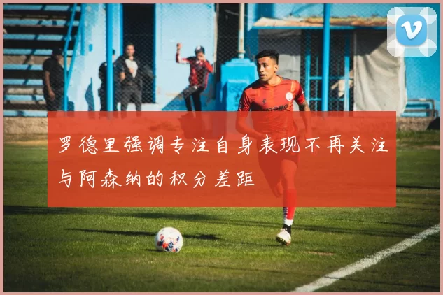 罗德里强调专注自身表现不再关注与阿森纳的积分差距