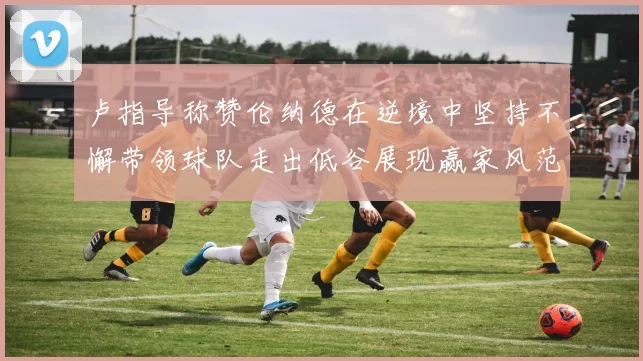 卢指导称赞伦纳德在逆境中坚持不懈带领球队走出低谷展现赢家风范