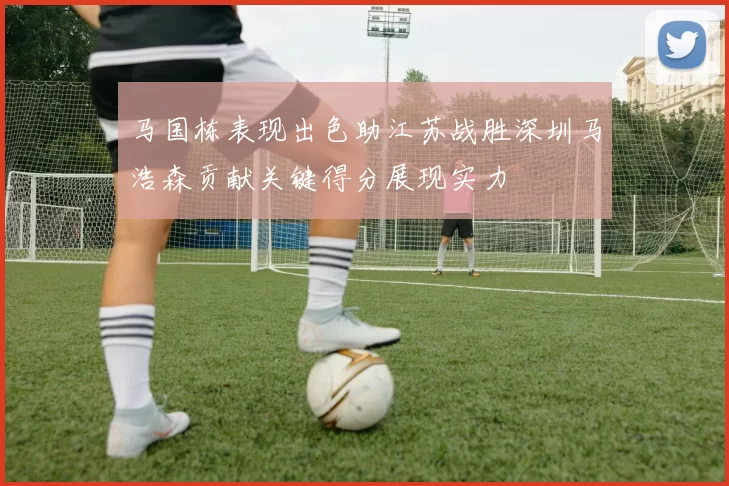 马国栋表现出色助江苏战胜深圳马浩森贡献关键得分展现实力