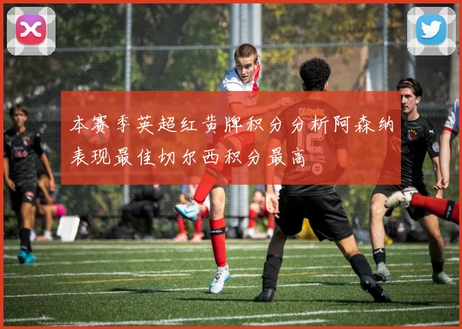 本赛季英超红黄牌积分分析阿森纳表现最佳切尔西积分最高