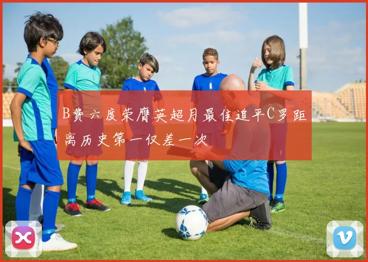 B费六度荣膺英超月最佳追平C罗距离历史第一仅差一次