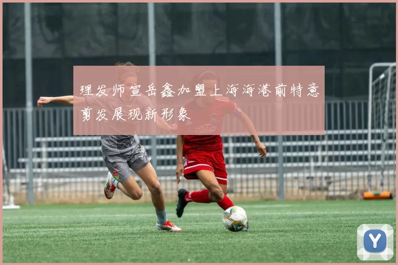 理发师宣岳鑫加盟上海海港前特意剪发展现新形象