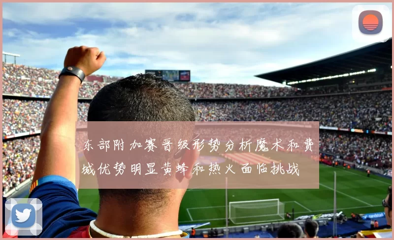 东部附加赛晋级形势分析魔术和费城优势明显黄蜂和热火面临挑战