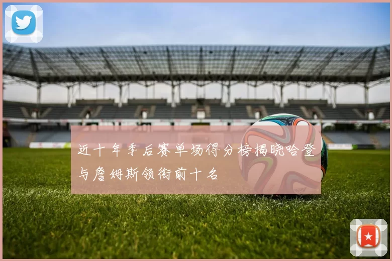 近十年季后赛单场得分榜揭晓哈登与詹姆斯领衔前十名