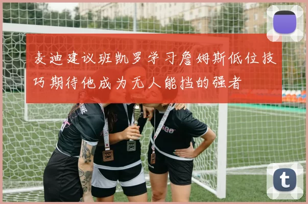 麦迪建议班凯罗学习詹姆斯低位技巧期待他成为无人能挡的强者